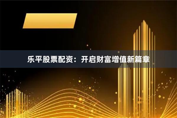 乐平股票配资：开启财富增值新篇章