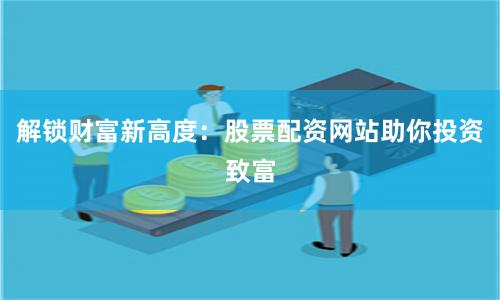 解锁财富新高度：股票配资网站助你投资致富